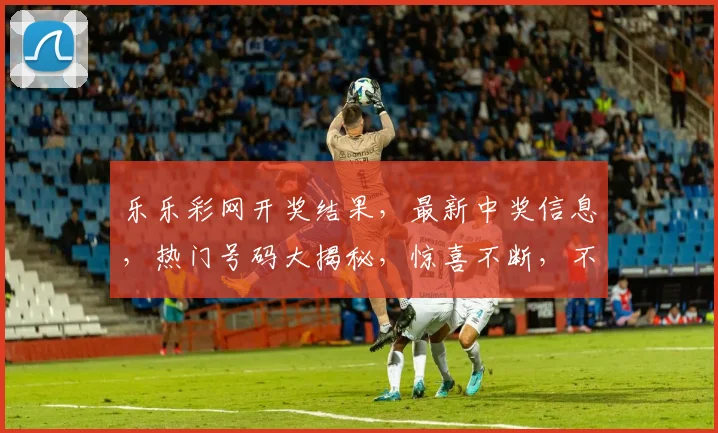 乐乐彩网开奖结果，最新中奖信息，热门号码大揭秘，惊喜不断，不容错过