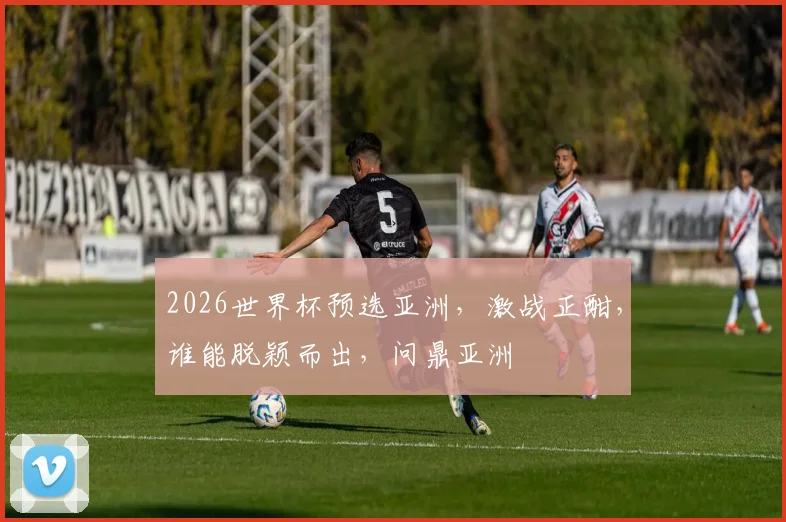 2026世界杯预选亚洲，激战正酣，谁能脱颖而出，问鼎亚洲