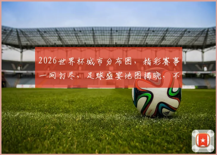 2026世界杯城市分布图，精彩赛事一网打尽，足球盛宴地图揭晓，不容错过