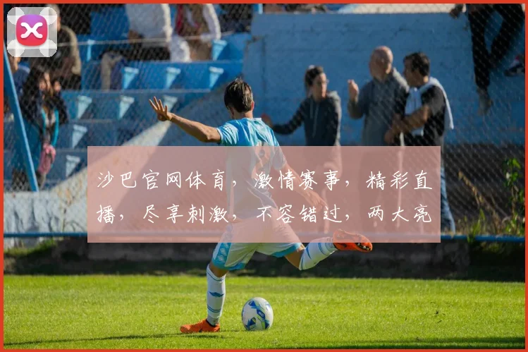 沙巴官网体育，激情赛事，精彩直播，尽享刺激，不容错过，两大亮点，敬请关注